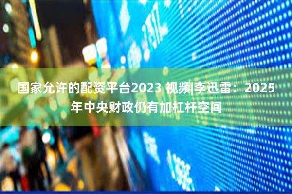 国家允许的配资平台2023 视频|李迅雷：2025年中央财政仍有加杠杆空间