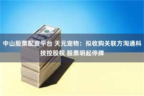 中山股票配资平台 天元宠物：拟收购关联方淘通科技控股权 股票明起停牌