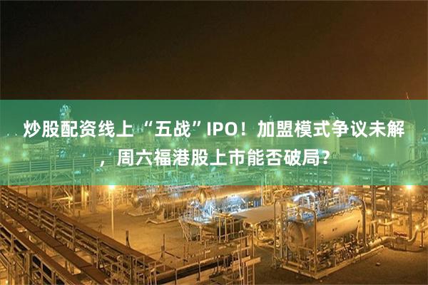 炒股配资线上 “五战”IPO！加盟模式争议未解，周六福港股上市能否破局？