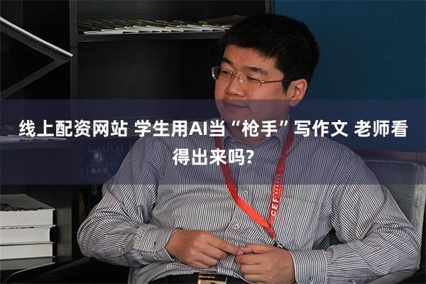 线上配资网站 学生用AI当“枪手”写作文 老师看得出来吗?