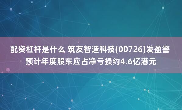 配资杠杆是什么 筑友智造科技(00726)发盈警 预计年度股东应占净亏损约4.6亿港元