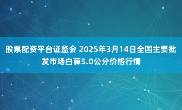 股票配资平台证监会 2025年3月14日全国主要批发市场白蒜5.0公分价格行情